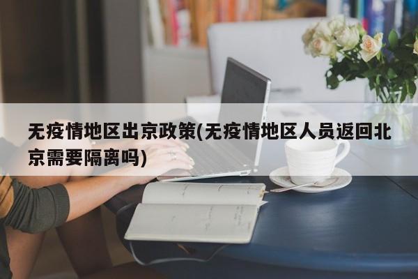 无疫情地区出京政策(无疫情地区人员返回北京需要隔离吗)