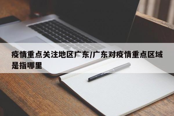 疫情重点关注地区广东/广东对疫情重点区域是指哪里