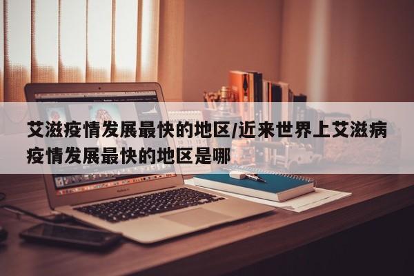 艾滋疫情发展最快的地区/近来世界上艾滋病疫情发展最快的地区是哪