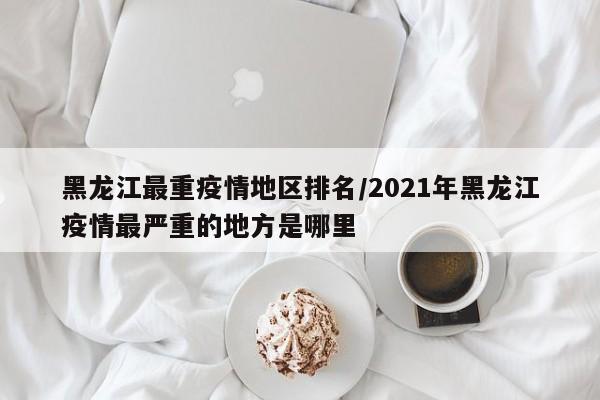 黑龙江最重疫情地区排名/2021年黑龙江疫情最严重的地方是哪里