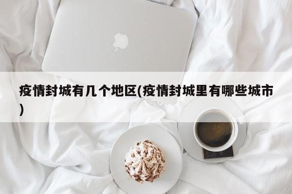 疫情封城有几个地区(疫情封城里有哪些城市)