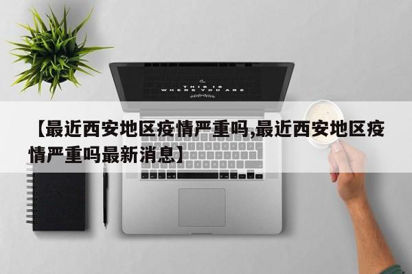 【最近西安地区疫情严重吗,最近西安地区疫情严重吗最新消息】