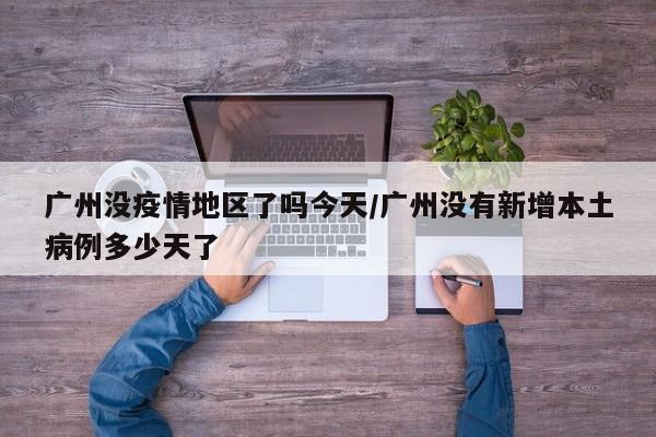 广州没疫情地区了吗今天/广州没有新增本土病例多少天了