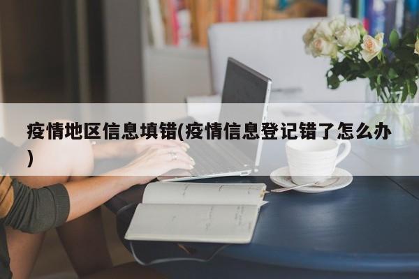 疫情地区信息填错(疫情信息登记错了怎么办)