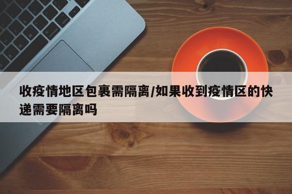 收疫情地区包裹需隔离/如果收到疫情区的快递需要隔离吗