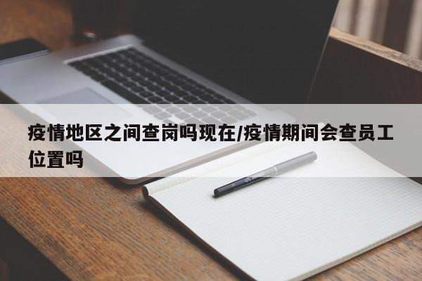 疫情地区之间查岗吗现在/疫情期间会查员工位置吗