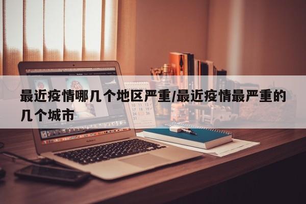 最近疫情哪几个地区严重/最近疫情最严重的几个城市