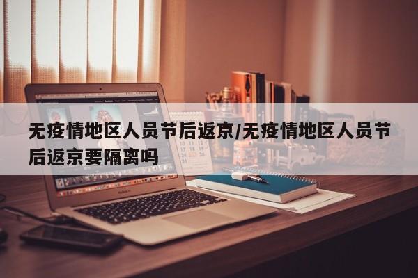 无疫情地区人员节后返京/无疫情地区人员节后返京要隔离吗