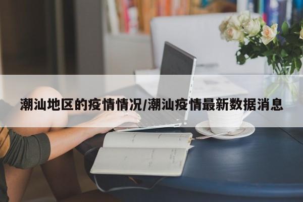 潮汕地区的疫情情况/潮汕疫情最新数据消息