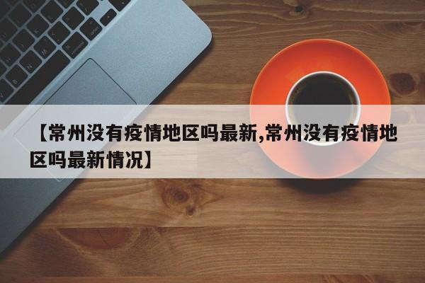 【常州没有疫情地区吗最新,常州没有疫情地区吗最新情况】