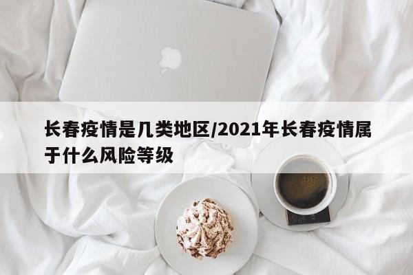 长春疫情是几类地区/2021年长春疫情属于什么风险等级