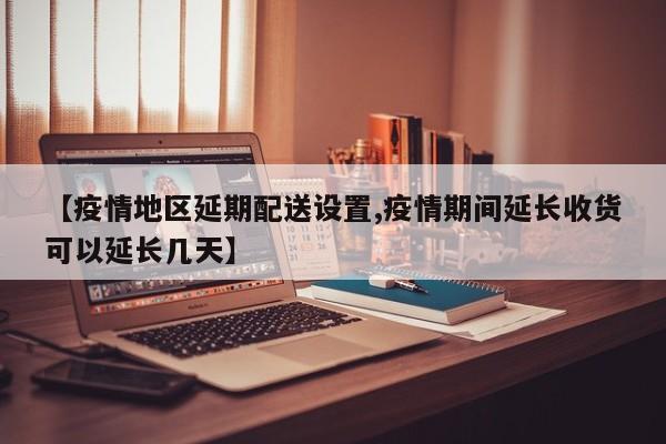 【疫情地区延期配送设置,疫情期间延长收货可以延长几天】