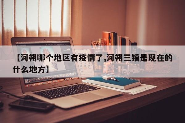 【河朔哪个地区有疫情了,河朔三镇是现在的什么地方】