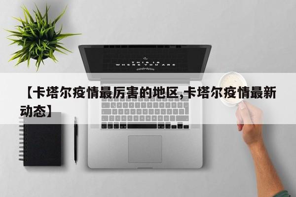 【卡塔尔疫情最厉害的地区,卡塔尔疫情最新动态】