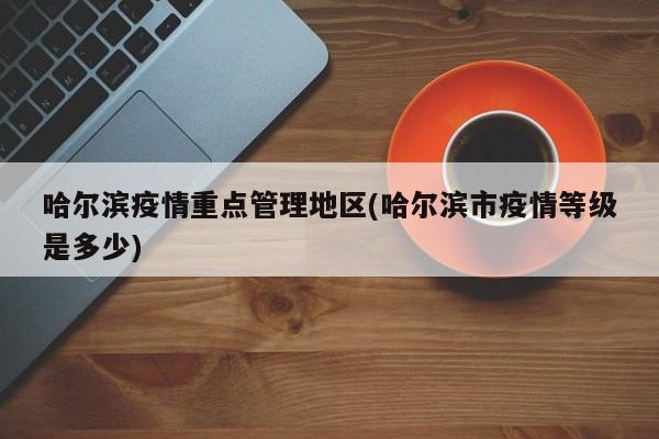 哈尔滨疫情重点管理地区(哈尔滨市疫情等级是多少)
