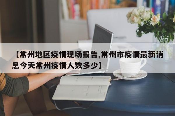 【常州地区疫情现场报告,常州市疫情最新消息今天常州疫情人数多少】