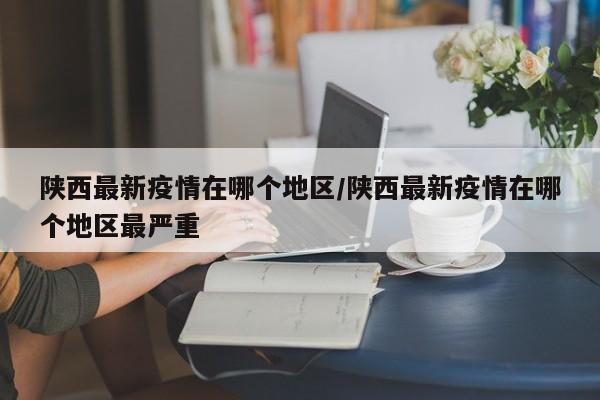 陕西最新疫情在哪个地区/陕西最新疫情在哪个地区最严重