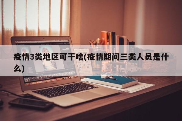 疫情3类地区可干啥(疫情期间三类人员是什么)