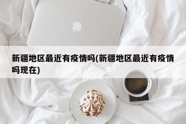 新疆地区最近有疫情吗(新疆地区最近有疫情吗现在)