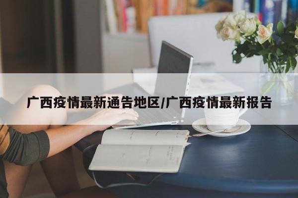 广西疫情最新通告地区/广西疫情最新报告
