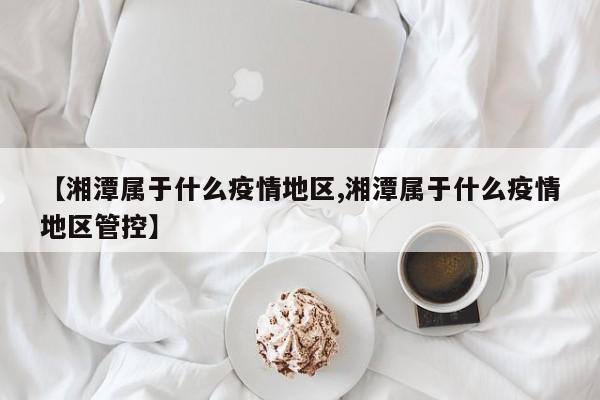 【湘潭属于什么疫情地区,湘潭属于什么疫情地区管控】
