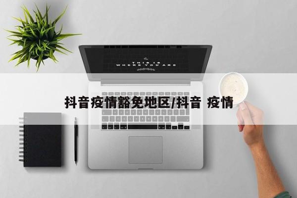 抖音疫情豁免地区/抖音 疫情