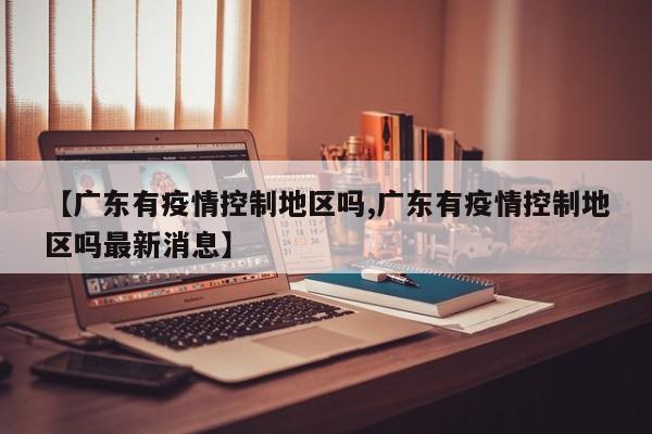 【广东有疫情控制地区吗,广东有疫情控制地区吗最新消息】