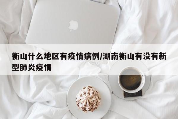 衡山什么地区有疫情病例/湖南衡山有没有新型肺炎疫情