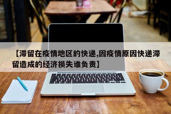 【滞留在疫情地区的快递,因疫情原因快递滞留造成的经济损失谁负责】