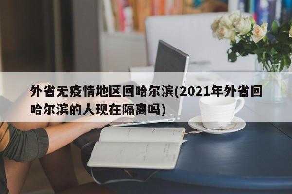 外省无疫情地区回哈尔滨(2021年外省回哈尔滨的人现在隔离吗)