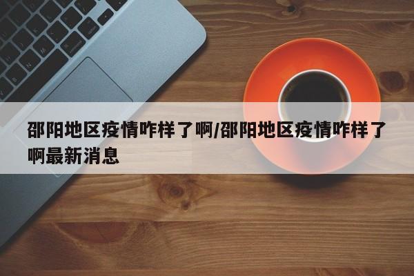邵阳地区疫情咋样了啊/邵阳地区疫情咋样了啊最新消息