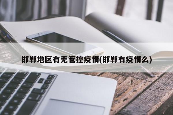 邯郸地区有无管控疫情(邯郸有疫情么)