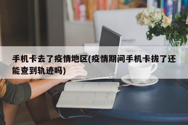 手机卡去了疫情地区(疫情期间手机卡拔了还能查到轨迹吗)