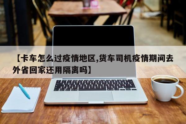 【卡车怎么过疫情地区,货车司机疫情期间去外省回家还用隔离吗】
