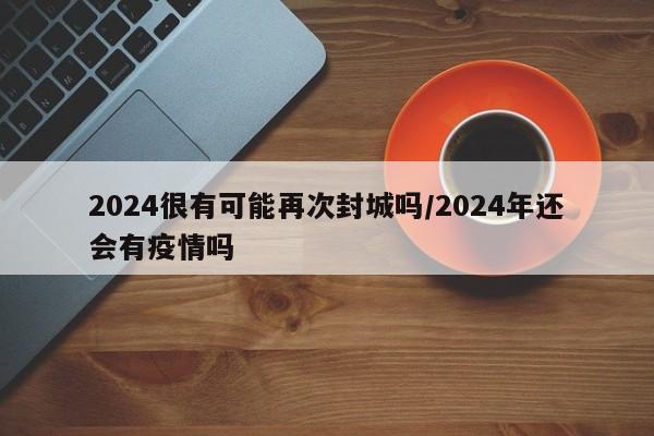 2024很有可能再次封城吗/2024年还会有疫情吗