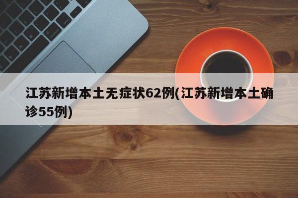 江苏新增本土无症状62例(江苏新增本土确诊55例)