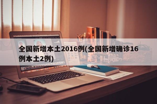 全国新增本土2016例(全国新增确诊16例本土2例)