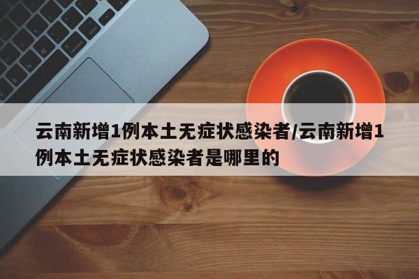 云南新增1例本土无症状感染者/云南新增1例本土无症状感染者是哪里的