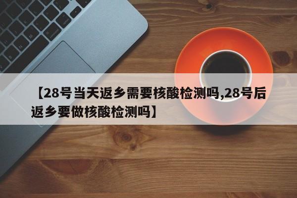 【28号当天返乡需要核酸检测吗,28号后返乡要做核酸检测吗】
