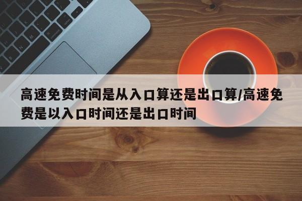 高速免费时间是从入口算还是出口算/高速免费是以入口时间还是出口时间