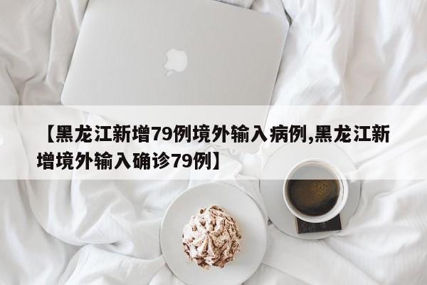 【黑龙江新增79例境外输入病例,黑龙江新增境外输入确诊79例】