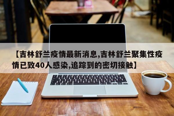 【吉林舒兰疫情最新消息,吉林舒兰聚集性疫情已致40人感染,追踪到的密切接触】
