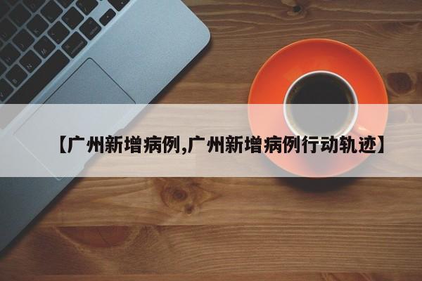【广州新增病例,广州新增病例行动轨迹】