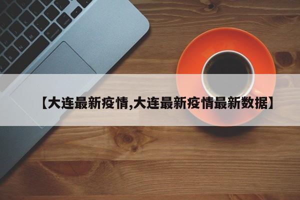 【大连最新疫情,大连最新疫情最新数据】