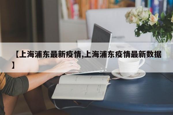 【上海浦东最新疫情,上海浦东疫情最新数据】