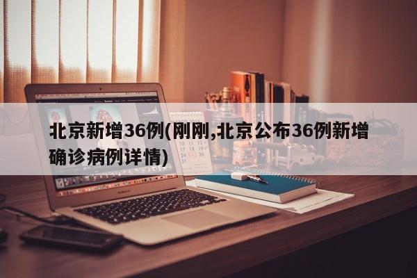 北京新增36例(刚刚,北京公布36例新增确诊病例详情)