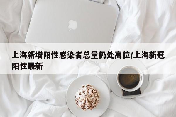 上海新增阳性感染者总量仍处高位/上海新冠阳性最新