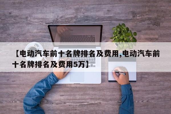 【电动汽车前十名牌排名及费用,电动汽车前十名牌排名及费用5万】