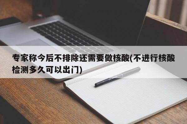 专家称今后不排除还需要做核酸(不进行核酸检测多久可以出门)