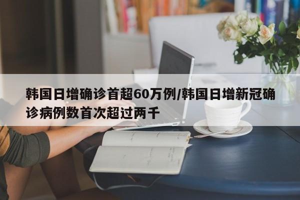 韩国日增确诊首超60万例/韩国日增新冠确诊病例数首次超过两千